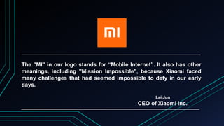 The "MI" in our logo stands for “Mobile Internet”. It also has other
meanings, including "Mission Impossible", because Xiaomi faced
many challenges that had seemed impossible to defy in our early
days.
Lei Jun
CEO of Xiaomi Inc.
 