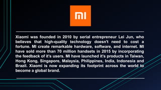 Xiaomi was founded in 2010 by serial entrepreneur Lei Jun, who
believes that high-quality technology doesn't need to cost a
fortune. MI create remarkable hardware, software, and internet. MI
have sold more than 70 million handsets in 2015 by incorporating
the feedback of it’s users. MI have launched it’s products in Taiwan,
Hong Kong, Singapore, Malaysia, Philippines, India, Indonesia and
Brazil. Xiaomi is now expanding its footprint across the world to
become a global brand.
 