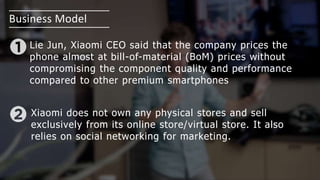 Business Model
Lie Jun, Xiaomi CEO said that the company prices the
phone almost at bill-of-material (BoM) prices without
compromising the component quality and performance
compared to other premium smartphones
Xiaomi does not own any physical stores and sell
exclusively from its online store/virtual store. It also
relies on social networking for marketing.
 