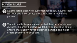 Business Model
Xiaomi listen closely to customer feedback, having them
test out and incorporate those features in upcoming
phones.
Xiaomi is able to place cheaper batch orders as demand
dictates. Xiaomi’s Limited availability online flash sales
ensure that supply never outstrips demand and helps
create promote its products.
 