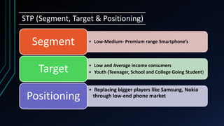 STP (Segment, Target & Positioning)
• Low-Medium- Premium range Smartphone’sSegment
• Low and Average income consumers
• Youth (Teenager, School and College Going Student)Target
• Replacing bigger players like Samsung, Nokia
through low-end phone marketPositioning
 