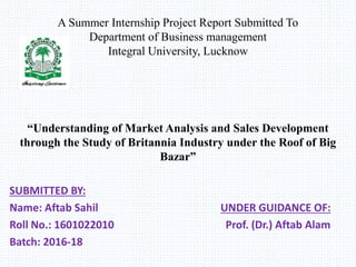 A Summer Internship Project Report Submitted To
Department of Business management
Integral University, Lucknow
“Understanding of Market Analysis and Sales Development
through the Study of Britannia Industry under the Roof of Big
Bazar”
SUBMITTED BY:
Name: Aftab Sahil UNDER GUIDANCE OF:
Roll No.: 1601022010 Prof. (Dr.) Aftab Alam
Batch: 2016-18
 