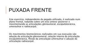 PUXADA FRENTE
Este exercício, independente da pegada utilizada, é realizado num
plano frontal, rodando sobre um eixo antero-posterior e
movimentando as articulações glenoumeral, escápulotorácica,
umeroulnar e radiocarpal.
Os movimentos biomecânicos realizados em sua execução são:
adução da articulação glenoumeral, rotação interna da articulação
escapulotorácica, flexão da articulação umeroulnar e adução da
articulação radiocarpal.
 