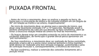 PUXADA FRONTAL
– Antes de iniciar o movimento, deve-se analisar a pegada na barra, de
forma que o a articulação do ombro e do cotovelo estejam em um ângulo de
90º em relação ao tronco e ao úmero, respectivamente;
– No inicio do movimento deve-se atentar para a posição do tronco, que
dever estar levemente inclinado (10º a 15º) para trás, facilitando assim o
perfeito alinhamento do cabo em sua descida na fase concêntrica, além de
evitar a excessiva rotação medial do úmero no final do movimento;
– Os braços devem estar em completa extensão no início do movimento e as
escápulas abduzidas, de forma que o grande dorsal possa apresentar um
“pré-estiramento”;
– Na fase concêntrica, o movimento deve ser realizado de forma controlada,
descendo a barra até a o ponto meso-esternal (próximo à linha mamilar),
onde deverá ser realizada uma leve retração escapular, aumentando o grau
de contração muscular e, consequentemente, a eficiência do exercício;
– Na fase excêntrica, realizar a extensão dos cotovelos lentamente até a
posição inicial.
 
