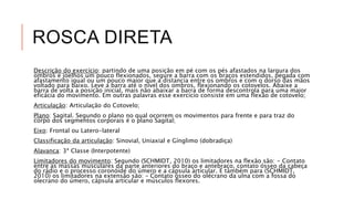 ROSCA DIRETA
Descrição do exercício: partindo de uma posição em pé com os pés afastados na largura dos
ombros e joelhos um pouco flexionados, segure a barra com os braços estendidos, pegada com
afastamento igual ou um pouco maior que a distancia entre os ombros e com o dorso das mãos
voltado para baixo. Leve a barra até o nível dos ombros, flexionando os cotovelos. Abaixe a
barra de volta a posição inicial, mais não abaixar a barra de forma descontrola para uma maior
eficácia do movimento. Em outras palavras esse exercício consiste em uma flexão de cotovelo;
Articulação: Articulação do Cotovelo;
Plano: Sagital. Segundo o plano no qual ocorrem os movimentos para frente e para traz do
corpo dos segmentos corporais é o plano Sagital;
Eixo: Frontal ou Latero-lateral
Classificação da articulação: Sinovial, Uniaxial e Gínglimo (dobradiça)
Alavanca: 3ª Classe (Interpotente)
Limitadores do movimento: Segundo (SCHMIDT, 2010) os limitadores na flexão são: - Contato
entre as massas musculares da parte anteriores do braço e antebraço, contato ósseo da cabeça
do rádio e o processo coronóide do úmero e a cápsula articular. E também para (SCHMIDT,
2010) os limitadores na extensão são: – Contato ósseo do olécrano da ulna com a fossa do
olecrano do úmero, cápsula articular e músculos flexores.
 