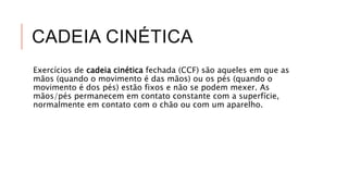 CADEIA CINÉTICA
Exercícios de cadeia cinética fechada (CCF) são aqueles em que as
mãos (quando o movimento é das mãos) ou os pés (quando o
movimento é dos pés) estão fixos e não se podem mexer. As
mãos/pés permanecem em contato constante com a superfície,
normalmente em contato com o chão ou com um aparelho.
 