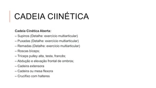 CADEIA CIINÉTICA
Cadeia Cinética Aberta:
– Supinos (Detalhe: exercício multiarticular)
– Puxadas (Detalhe: exercício multiarticular)
– Remadas (Detalhe: exercício multiarticular)
– Roscas bíceps;
– Tríceps pulley alta, testa, francês;
– Abdução e elevação frontal de ombros;
– Cadeira extensora
– Cadeira ou mesa flexora
– Crucifixo com halteres
 
