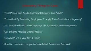 Interesting Things In Case
“Treat People Like Adults And They’ll Respond Like Adults”
“Thrive Best By Entrusting Employees To apply Their Creativity and Ingenuity”
“You Won’t Find Most of the Trappings of Organisation and Management”
“Out of Some Altruistic Ulterior Motive”
“Growth 27.5 % a year for 14 years”
“Brazilian banks and companies have failed, Semco has Survived”
 