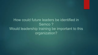 How could future leaders be identified in
Semco ?
Would leadership training be important to this
organization?
 