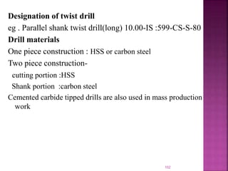 Designation of twist drill
eg . Parallel shank twist drill(long) 10.00-IS :599-CS-S-80
Drill materials
One piece construction : HSS or carbon steel
Two piece construction-
cutting portion :HSS
Shank portion :carbon steel
Cemented carbide tipped drills are also used in mass production
work
102
 