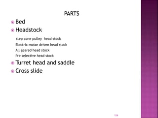 PARTS
 Bed
 Headstock
step cone pulley head stock
Electric motor driven head stock
All geared head stock
Pre selective head stock
 Turret head and saddle
 Cross slide
104
 