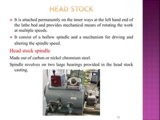  It is attached permanently on the inner ways at the left hand end of
the lathe bed and provides mechanical means of rotating the work
at multiple speeds.
 It consist of a hollow spindle and a mechanism for driving and
altering the spindle speed.
Head stock spindle
Made out of carbon or nickel chromium steel.
Spindle revolves on two large bearings provided in the head stock
casting.
12
 