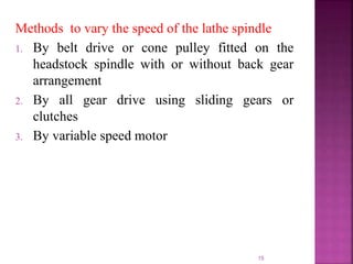 15
Methods to vary the speed of the lathe spindle
1. By belt drive or cone pulley fitted on the
headstock spindle with or without back gear
arrangement
2. By all gear drive using sliding gears or
clutches
3. By variable speed motor
 