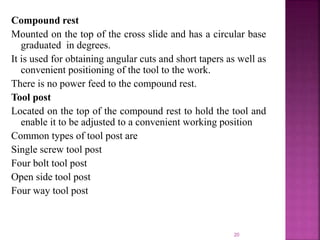 Compound rest
Mounted on the top of the cross slide and has a circular base
graduated in degrees.
It is used for obtaining angular cuts and short tapers as well as
convenient positioning of the tool to the work.
There is no power feed to the compound rest.
Tool post
Located on the top of the compound rest to hold the tool and
enable it to be adjusted to a convenient working position
Common types of tool post are
Single screw tool post
Four bolt tool post
Open side tool post
Four way tool post
20
 