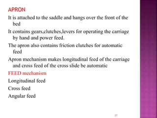 APRON
It is attached to the saddle and hangs over the front of the
bed
It contains gears,clutches,levers for operating the carriage
by hand and power feed.
The apron also contains friction clutches for automatic
feed
Apron mechanism makes longitudinal feed of the carriage
and cross feed of the cross slide be automatic
FEED mechanism
Longitudinal feed
Cross feed
Angular feed
27
 