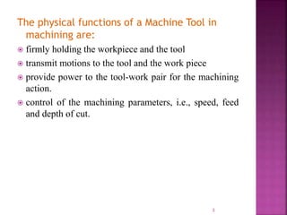 The physical functions of a Machine Tool in
machining are:
 firmly holding the workpiece and the tool
 transmit motions to the tool and the work piece
 provide power to the tool-work pair for the machining
action.
 control of the machining parameters, i.e., speed, feed
and depth of cut.
3
 