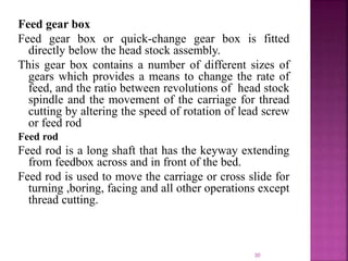 30
Feed gear box
Feed gear box or quick-change gear box is fitted
directly below the head stock assembly.
This gear box contains a number of different sizes of
gears which provides a means to change the rate of
feed, and the ratio between revolutions of head stock
spindle and the movement of the carriage for thread
cutting by altering the speed of rotation of lead screw
or feed rod
Feed rod
Feed rod is a long shaft that has the keyway extending
from feedbox across and in front of the bed.
Feed rod is used to move the carriage or cross slide for
turning ,boring, facing and all other operations except
thread cutting.
 