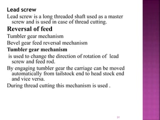 Lead screw
Lead screw is a long threaded shaft used as a master
screw and is used in case of thread cutting.
Reversal of feed
Tumbler gear mechanism
Bevel gear feed reversal mechanism
Tumbler gear mechanism
is used to change the direction of rotation of lead
screw and feed rod.
By engaging tumbler gear the carriage can be moved
automatically from tailstock end to head stock end
and vice versa.
During thread cutting this mechanism is used .
31
 