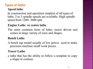 Types of lathe
Speed lathe
In construction and operation simplest of all types of
lathe. 2 to 3 spindle speeds are available. High spindle
speed from 1200- 3600 rpm
Engine Lathe or centre lathe
The most common form of lathe, motor driven and
comes in large variety of sizes and shapes.
Bench Lathe
A bench top model usually of low power used to make
precision machine small work pieces.
Tracer Lathe
a lathe that has the ability to follow a template to copy
a shape or contour.
37
 