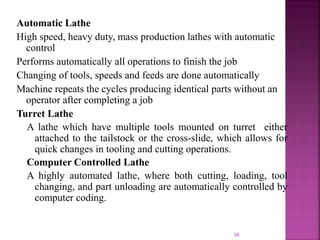 Automatic Lathe
High speed, heavy duty, mass production lathes with automatic
control
Performs automatically all operations to finish the job
Changing of tools, speeds and feeds are done automatically
Machine repeats the cycles producing identical parts without an
operator after completing a job
Turret Lathe
A lathe which have multiple tools mounted on turret either
attached to the tailstock or the cross-slide, which allows for
quick changes in tooling and cutting operations.
Computer Controlled Lathe
A highly automated lathe, where both cutting, loading, tool
changing, and part unloading are automatically controlled by
computer coding.
38
 