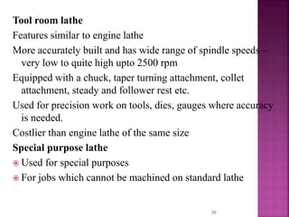 39
Tool room lathe
Features similar to engine lathe
More accurately built and has wide range of spindle speeds –
very low to quite high upto 2500 rpm
Equipped with a chuck, taper turning attachment, collet
attachment, steady and follower rest etc.
Used for precision work on tools, dies, gauges where accuracy
is needed.
Costlier than engine lathe of the same size
Special purpose lathe
 Used for special purposes
 For jobs which cannot be machined on standard lathe
 