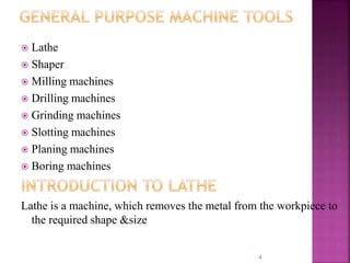  Lathe
 Shaper
 Milling machines
 Drilling machines
 Grinding machines
 Slotting machines
 Planing machines
 Boring machines
Lathe is a machine, which removes the metal from the workpiece to
the required shape &size
4
 