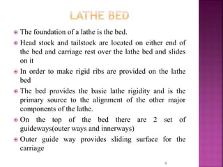  The foundation of a lathe is the bed.
 Head stock and tailstock are located on either end of
the bed and carriage rest over the lathe bed and slides
on it
 In order to make rigid ribs are provided on the lathe
bed
 The bed provides the basic lathe rigidity and is the
primary source to the alignment of the other major
components of the lathe.
 On the top of the bed there are 2 set of
guideways(outer ways and innerways)
 Outer guide way provides sliding surface for the
carriage
8
 