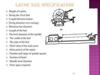  Height of centres
 Swing dia. Over bed
 Length between centres
 Swing diameter over carriage.
 Maximun bar diameter.
 Length of the bed
 The bore diameter of the spindle
 The width of the bed
 The type of the bed
 Pitch value of the lead screw
 Horse power of the motor
 .Number and range of spindle speeds
 Number of feeds
 Spindle nose diameter
 Floor space required
84
 