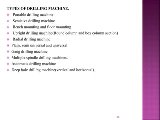 86
TYPES OF DRILLING MACHINE.
 Portable drilling machine
 Sensitive drilling machine
 Bench mounting and floor mounting
 Upright drilling machine(Round column and box column section)
 Radial drilling machine
 Plain, semi universal and universal
 Gang drilling machine
 Multiple spindle drilling machines.
 Automatic drilling machine
 Deep hole drilling machine(vertical and horizontal)
 