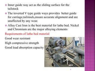  Inner guide way act as the sliding surface for the
tailstock
 The inverted V type guide ways provides better guide
for carriage,tailstock,ensure accurate alignment and are
unaffected by any wear.
 Alloy Cast Iron is the best material for lathe bed. Nickel
and Chromium are the major alloying elements
Requirements of lathe bed material
Good wear resistant
High compressive strength
Good load absorption capacity
9
 