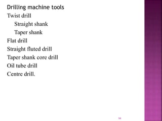 Drilling machine tools
Twist drill
Straight shank
Taper shank
Flat drill
Straight fluted drill
Taper shank core drill
Oil tube drill
Centre drill.
94
 