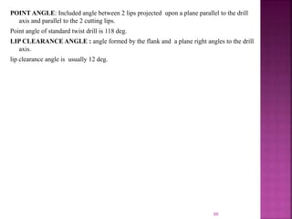 POINT ANGLE: Included angle between 2 lips projected upon a plane parallel to the drill
axis and parallel to the 2 cutting lips.
Point angle of standard twist drill is 118 deg.
LIP CLEARANCE ANGLE : angle formed by the flank and a plane right angles to the drill
axis.
lip clearance angle is usually 12 deg.
99
 