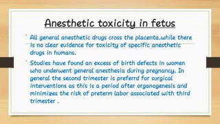 Anesthetic toxicity in fetus
•
•
All general anesthetic drugs cross the placenta.while there
is no clear evidence for toxicity of specific anesthetic
drugs in humans.
Studies have found an excess of birth defects in women
who underwent general anesthesia during pregnancy. In
general the second trimester is preferrd for surgical
interventions as this is a period after organogenesis and
minimizes the risk of preterm labor associated with third
trimester .
 