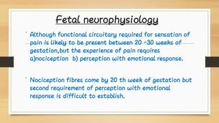 Fetal neurophysiology
•
•
Although functional circuitary required for sensation of
pain is likely to be present between 20 -30 weeks of
gestation,but the experience of pain requires
a)nociception b) perception with emotional response.
Nociception fibres come by 20 th week of gestation but
second requirement of perception with emotional
response is difficult to establish.
 