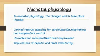 Neonatal physiology
•
•
•
•
In neonatal physiology ,the changed which take place
include:
Limited reserve capacity for cardiovascular,respiratory
and temperature control
Variables and individualized fluid requirement
Implications of hepatic and renal immaturity.
 