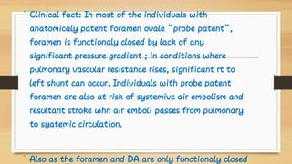 •
•
Clinical fact: In most of the individuals with
anatomicaly patent foramen ovale “probe patent”,
foramen is functionaly closed by lack of any
significant pressure gradient ; in conditions where
pulmonary vascular resistance rises, significant rt to
left shunt can occur. Individuals with probe patent
foramen are also at risk of systemivc air embolism and
resultant stroke whn air emboli passes from pulmonary
to syatemic circulation.
Also as the foramen and DA are only functionaly closed
 