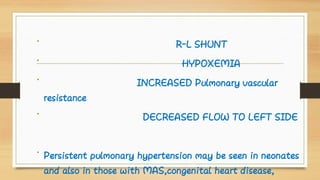 •
•
•
•
•
R-L SHUNT
HYPOXEMIA
INCREASED Pulmonary vascular
resistance
DECREASED FLOW TO LEFT SIDE
Persistent pulmonary hypertension may be seen in neonates
and also in those with MAS,congenital heart disease,
 