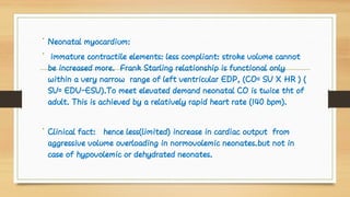 •
•
•
Neonatal myocardium:
immature contractile elements: less compliant: stroke volume cannot
be increased more. Frank Starling relationship is functional only
within a very narrow range of left ventricular EDP, (CO= SV X HR ) (
SV= EDV-ESV).To meet elevated demand neonatal CO is twice tht of
adult. This is achieved by a relatively rapid heart rate (140 bpm).
Clinical fact: hence less(limited) increase in cardiac output from
aggressive volume overloading in normovolemic neonates.but not in
case of hypovolemic or dehydrated neonates.
 