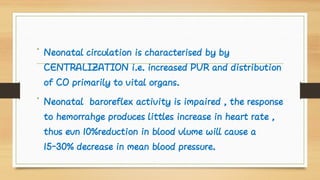 •
•
Neonatal circulation is characterised by by
CENTRALIZATION i.e. increased PVR and distribution
of CO primarily to vital organs.
Neonatal baroreflex activity is impaired , the response
to hemorrahge produces littles increase in heart rate ,
thus evn 10%reduction in blood vlume will cause a
15-30% decrease in mean blood pressure.
 