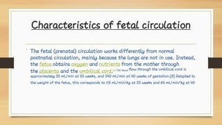 Characteristics of fetal circulation
• The fetal (prenatal) circulation works differently from normal
postnatal circulation, mainly because the lungs are not in use. Instead,
the fetus obtains oxygen and nutrients from the mother through
the placenta and the umbilical cord.[1] The blood flow through the umbilical cord is
approximately 35 mL/min at 20 weeks, and 240 mL/min at 40 weeks of gestation.[8] Adapted to
the weight of the fetus, this corresponds to 115 mL/min/kg at 20 weeks and 64 mL/min/kg at 40
 