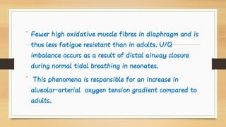 •
•
Fewer high oxidative muscle fibres in diaphragm and is
thus less fatigue resistant than in adults. V/Q
imbalance occurs as a result of distal airway closure
during normal tidal breathing in neonates.
This phenomena is responsible for an increase in
alveolar-arterial oxygen tension gradient compared to
adults.
 