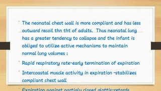 •
•
•
•
The neonatal chest wall is more compliant and has less
outward recoil thn tht of adults. Thus neonatal lung
has a greater tendency to collapse and the infant is
obliged to utilize active mechanisms to maintain
normal lung volumes :
Rapid respiratory rate-early termination of expiration
Intercoastal muscle activity in expiration –stabilizes
compliant chest wall
 