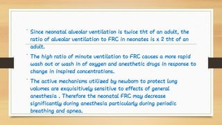 •
•
•
Since neonatal alveolar ventilation is twice tht of an adult, the
ratio of alveolar ventilation to FRC in neonates is x 2 tht of an
adult.
The high ratio of minute ventilation to FRC causes a more rapid
wash out or wash in of oxygen and anesthetic drugs in response to
change in inspired concentrations.
The active mechanisms utilized by newborn to protect lung
volumes are exquisitively sensitive to effects of general
anesthesia . Therefore the neonatal FRC may decrease
significantly during anesthesia particularly during periodic
breathing and apnea.
 