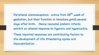 •
•
Peripheral chemoreceptors: active from 28th
week of
gestation, but their function is immature yntill several
days after birth. Hence neonatal preterm infants
exhibit an altered response to hypoxia and hypercarbia.
These impaired responses are contributing factors to
the development of life threatening apnea and
htpoventilation .
 
