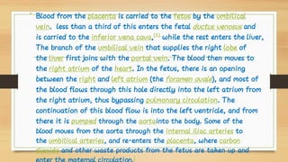 • Blood from the placenta is carried to the fetus by the umbilical
vein. less than a third of this enters the fetal ductus venosus and
is carried to the inferior vena cava,[2]
 while the rest enters the liver,
The branch of the umbilical vein that supplies the right lobe of
the liver first joins with the portal vein. The blood then moves to
the right atrium of the heart. In the fetus, there is an opening
between the right and left atrium (the foramen ovale), and most of
the blood flows through this hole directly into the left atrium from
the right atrium, thus bypassing pulmonary circulation. The
continuation of this blood flow is into the left ventricle, and from
there it is pumped through the aortainto the body. Some of the
blood moves from the aorta through the internal iliac arteries to
the umbilical arteries, and re-enters the placenta, where carbon
dioxide and other waste products from the fetus are taken up and
[
 