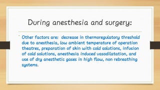During anesthesia and surgery:
• Other factors are: decrease in thermoregulatory threshold
due to anesthesia, low ambient temperature of operation
theatres, preparation of skin with cold solutions, infusion
of cold solutions, anesthesia induced vasodilatation, and
use of dry anesthetic gases in high flow, non rebreathing
systems.
 
