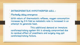 •
•
•
•
INTRAOPERATIVE HYPOTHERMIA WILL :
Markedly delay emergence
With return of thermostatic reflexes, oxygen consumption
increases by 3-4 fold as metabolic rate is increased in an
attempt to generate heat.
This additional demand on immature
cardiorespiratory system tht is already compromised due
to residual effect of anesthesia and surgery may ppt
cardiorespiratory failure.
 