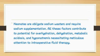 • Neonates are obligate sodium wasters and require
sodium supplementation. All theses factors contribute
to potential for overhydration, dehydration, metabolic
acidosis, and hyponatremis necessitating meticulous
attention to intraoperative fluid therapy.
 