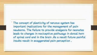 • The concept of plasticity of nervous system has
important implications for the management of pain
newborns. The failure to provide analgesia for neonates
leads to changes in nociceptive pathways in dorsal horn
of spinal cord and in the brain .As a result future painful
insults result in exaggerated pain perception .
 