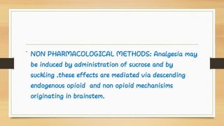 • NON PHARMACOLOGICAL METHODS: Analgesia may
be induced by administration of sucrose and by
suckling .these effects are mediated via descending
endogenous opioid and non opioid mechanisims
originating in brainstem.
 